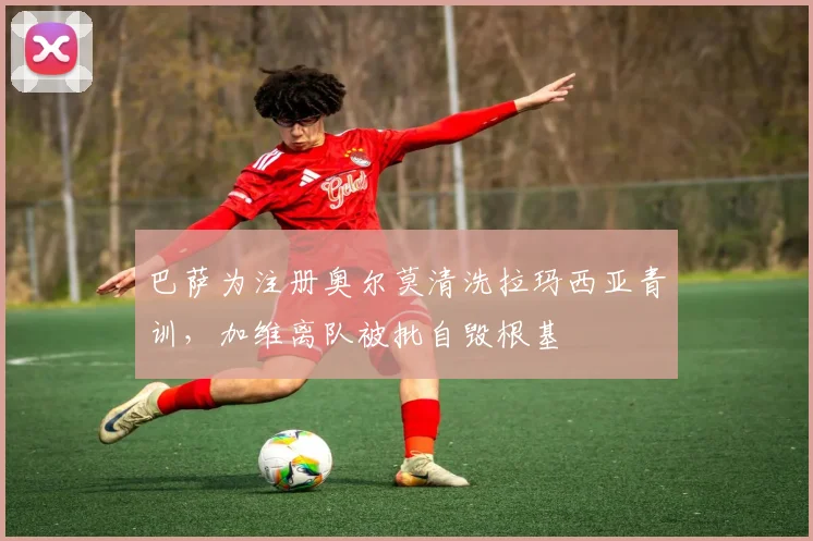 巴萨为注册奥尔莫清洗拉玛西亚青训，加维离队被批自毁根基