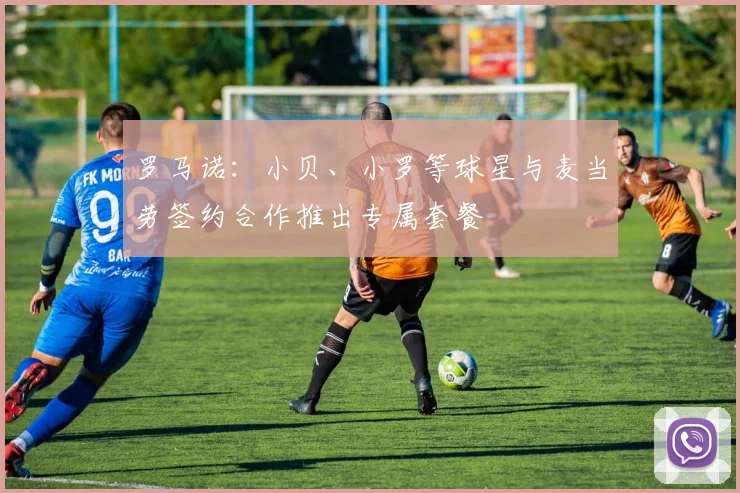 罗马诺：小贝、小罗等球星与麦当劳签约合作推出专属套餐