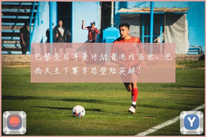 巴黎圣日耳曼计划清洗内马尔,巴西天王下赛季恐登陆英超?