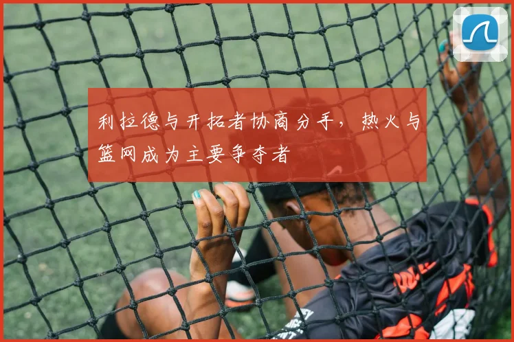 利拉德与开拓者协商分手，热火与篮网成为主要争夺者