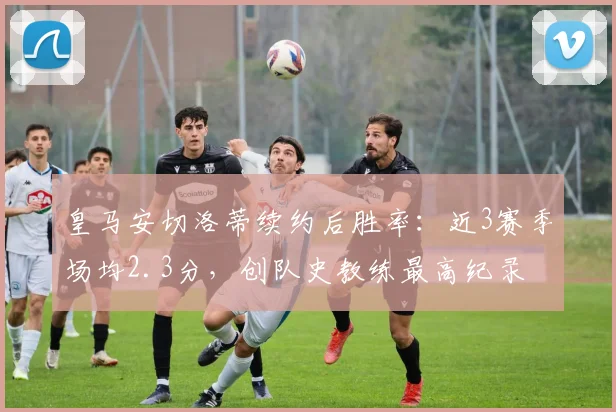 皇马安切洛蒂续约后胜率：近3赛季场均2.3分，创队史教练最高纪录