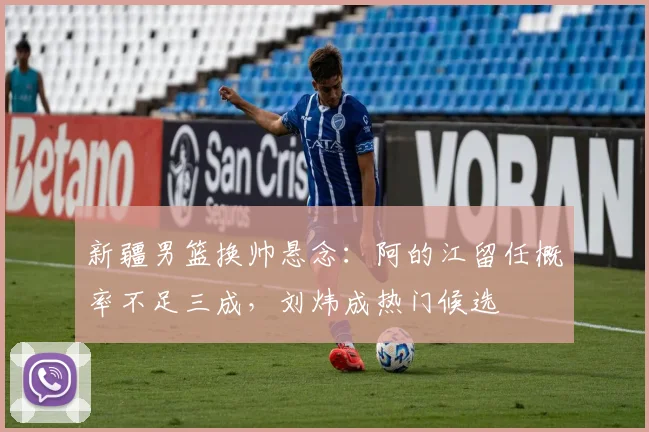 新疆男篮换帅悬念：阿的江留任概率不足三成，刘炜成热门候选