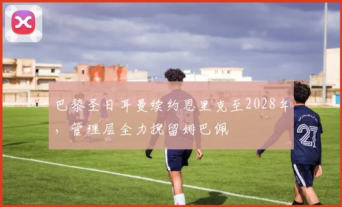 巴黎圣日耳曼续约恩里克至2028年，管理层全力挽留姆巴佩
